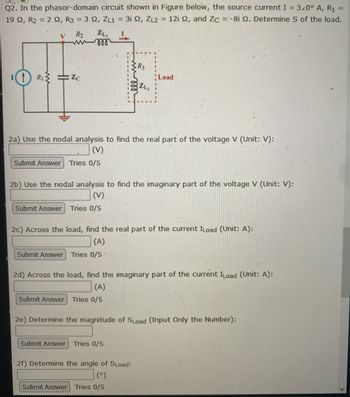 Q2. In the phasor-domain circuit shown in Figure below, the source current I = 320° A, R₁
19 2, R2 = 2 92, R3 = 3 92, ZL1 = 3i 2, ZL2 = 12i 2, and Zc = -8i 2. Determine S of the load.
V R₂
L
11 R₁ =Zc
ZL
000
2a) Use the nodal analysis to find the real part of the voltage V (Unit: V):
(V)
Submit Answer Tries 0/5
Submit Answer
R3
2b) Use the nodal analysis to find the imaginary part of the voltage V (Unit: V):
(V)
Submit Answer Tries 0/5
Load
2c) Across the load, find the real part of the current ILoad (Unit: A):
(A)
Tries 0/5
2d) Across the load, find the imaginary part of the current ILoad (Unit: A):
(A)
Submit Answer Tries 0/5
Submit Answer Tries 0/5
2e) Determine the magnitude of SLoad (Input Only the Number):
2f) Determine the angle of SLoad:
(°)
Submit Answer Tries 0/5