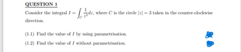 QUESTION 1
Consider the integral I = dz, where C is the circle |z| = 3 taken in the counter-clockwise
direction.
(1.1) Find the value of I by using parametrisation.
(1.2) Find the value of I without parametrisation.