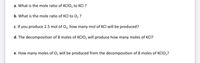 a. What is the mole ratio of KCIO, to KCI ?
b. What is the mole ratio of KCI to 0, ?
c. If you produce 2.5 mol of O, how many mol of KCI will be produced?
d. The decomposition of 8 moles of KCIO, will produce how many moles of KCI?
e. How many moles of O, will be produced from the decomposition of 8 moles of KCIO,?
