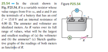 25.54. In the circuit shown in
Fig. P25.54, R is a variable resistor whose
value ranges from 0 to co, and a and b are
the terminals of a battery that has an emf
E = 15.0V and an internal resistance of
4.00 2. The ammeter and voltmeter are
idealized meters. As R varies over its full
range of values, what will be the largest
and smallest readings of (a) the voltmeter
and (b) the ammeter? (c) Sketch qualita-
tive graphs of the readings of both meters
as functions of R.
Figure P25.54
R