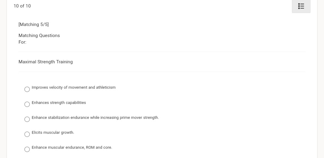 10 of 10
[Matching 5/5]
Matching Questions
For:
Maximal Strength Training
Improves velocity of movement and athleticism
Enhances strength capabilities
Enhance stabilization endurance while increasing prime mover strength.
Elicits muscular growth.
Enhance muscular endurance, ROM and core.