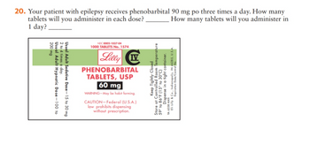 20. Your patient with epilepsy receives phenobarbital 90 mg po three times a day. How many
tablets will you administer in each dose?
How many tablets will you administer in
1 day?
Usual
2 to 4 times a day.
200 mg
Usual Adult Hypnotic Dose-100 to
Adult Sedative Dose-15 to 30 mg
NDC 0002-1037-04
1000 TABLETS No. 1574
Lilly IV
PHENOBARBITAL
TABLETS, USP
60 mg
WARNING-May be habit forming.
CAUTION-Federal (U.S.A.)
law prohibits dispensing
without prescription.
Keep Tightly Closed
Store at Controlled Room Temperature
59° to 86°F (15° to 30°C)
Eli Lilly & Co., Indianapolis, IN 46285, U.S.A.
Expiration Date/Control No.
YA 6358 AMX
Dispense in a tight container.