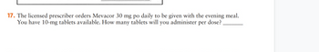 17. The licensed prescriber orders Mevacor 30 mg po daily to be given with the evening meal.
You have 10-mg tablets available. How many tablets will you administer per dose?