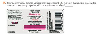 14. Your patient with a lumbar laminectomy has Benadryl 100 mg po at bedtime prn ordered for
insomnia. How many capsules will you administer per dose?
Usual Dosage-Adults,
1 capsule three or four times
daily, or as directed by the phy-
sician. See package insert.
Dispense in a tight container as
defined in the USP.
The pink capsule with white
band is a trademark registered in
the United States Patent Office.
Exp date and lot
03736094
N 0071-0373-24
KAPSEALS
Benadryle
(Diphenhydramine HCI
Capsules, USP)
50 mg
Caution-Federal law prohibits
dispensing without prescription.
100 CAPSULES
PARKE-DAVIS
People Who Care
Keep this and all drugs out of the reach
of children.
Store at controlled room temperature
15 to 30°C (59" to 86°F). Protect
from moisture.
1992, Wemor-Lambert Co.
PARKE-DAVIS
Div of Warner-Lambert Co
Morris Plains, NJ 07950 USA
0071-0373-24 2
ZM