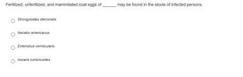 Fertilized, unfertilized, and mammilated coat eggs of
Strongyloides stercoralis
Necator americanus
Enterobius vermicularis
Ascaris lumbricoides
may be found in the stools of infected persons.