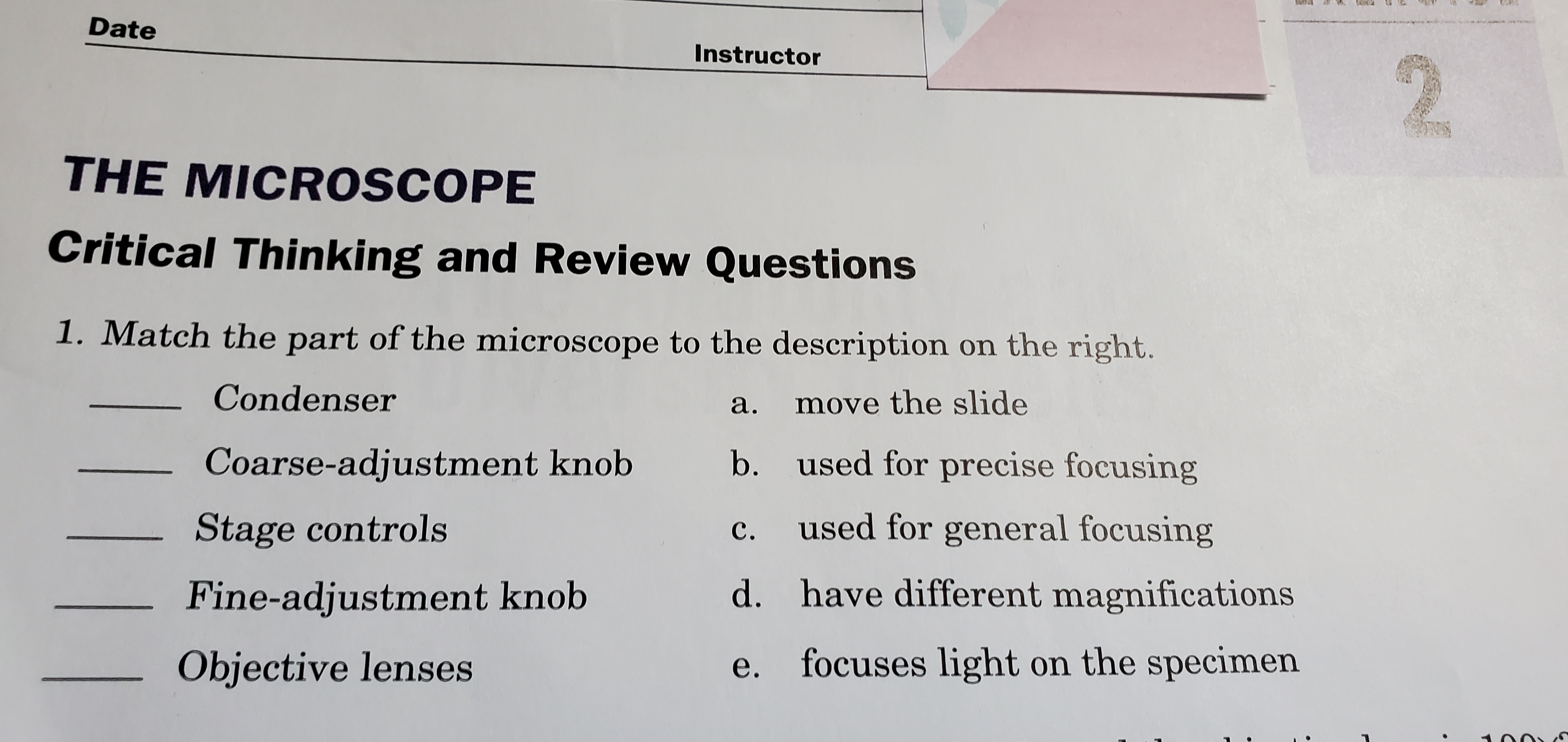 THE MICROSCOPE
Critical Thinking and Review Questions
1. Match the part of the microscope to the description on the right.
Condenser
а.
move the slide
Coarse-adjustment knob
b. used for precise focusing
Stage controls
c. used for general focusing
Fine-adjustment knob
d. have different magnifications
Objective lenses
e. focuses light on the specimen
