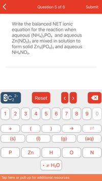 Question 5 of 6
Submit
Write the balanced NET ionic
equation for the reaction when
aqueous (NH,)3PO4 and aqueous
Zn(NO3)2 are mixed in solution to
form solid Zn3(PO4)2 and aqueous
NH,NO3.
3C,2-
Reset
1
2
3
4 5
6.
7
8 9
+
(s)
(1)
(g)
(aq)
Zn
H
• x H20
Tap here or pull up for additional resources
