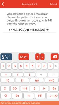 **Question 4 of 6**

Complete the balanced molecular chemical equation for the reaction below. If no reaction occurs, write NR after the reaction arrow.  

\[(NH_4)_2SO_4(aq) + BaCl_2(aq) \rightarrow\]

**Keyboard Explanation:**

Below the question, there is a digital keypad that allows for entering chemical formulas and symbols. The keypad includes numbers (0-9), symbols for plus, parentheses, arrow, and phases such as solid (s), liquid (l), gas (g), and aqueous (aq). There are also element symbols like O, Cl, S, N, NH (ammonium), SO (sulfate), Ba (barium), Be (beryllium), and NR (no reaction). 

On the left side of the keypad, there is an option labeled "C₂²⁻" which represents a polyatomic ion. There are navigation buttons for resetting and correcting input, and an option for writing water as "• x H₂O" indicating hydration states in chemical formulas. 

**Footer:**
At the bottom, there is a note indicating users can tap for additional resources or pull up more information.