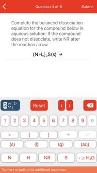 **Educational Content: Balancing Dissociation Equations**

**Question 4 of 6:**

Task: Complete the balanced dissociation equation for the compound below in aqueous solution. If the compound does not dissociate, write "NR" (No Reaction) after the reaction arrow.

Compound to analyze: \((NH_4)_2S(s)\)

**Instructions:**
- Ammonium sulfide (\((NH_4)_2S\)) is likely to dissociate into its respective ions when dissolved in water.
- Use the available options on the screen to input the balanced equation. These include numeric ions, chemical symbols, and states of matter (solid, liquid, gas, aqueous).

**Input Options Overview:**
- **Red Buttons:** Functional controls including "Reset" to clear inputs, navigation arrows, and deletion tools.
- **Chemical Symbols and States:** Provides tools for typing elements like Nitrogen (N), Hydrogen (H), and Sulfur (S), among others.
- **States of Matter and Reaction Indicators:** Options to specify solid (s), liquid (l), gas (g), aqueous (aq), and no reaction (NR).

**Guidance:**
1. Recognize the separate ions produced by ammonium sulfide dissociation: ammonium ions \((NH_4^+)\) and sulfide ions \((S^{2-})\).
2. Ensure charge and mass are balanced in your final equation.

**Example:**
Write the equation:
\[
(NH_4)_2S(s) \rightarrow 2NH_4^+(aq) + S^{2-}(aq)
\]

Remember to seek additional resources or guidance as needed.