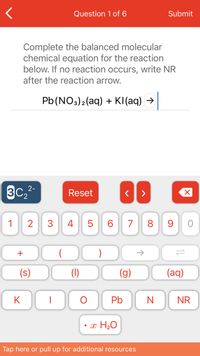 Question 1 of 6
Submit
Complete the balanced molecular
chemical equation for the reaction
below. If no reaction occurs, write NR
after the reaction arrow.
Pb(NO3)2(aq) + KI(aq) →
3C,2-
Reset
1
2
3
4 5
6.
7
8 9
+
(s)
(1)
(g)
(aq)
K
Pb
NR
• x H20
Tap here or pull up for additional resources
