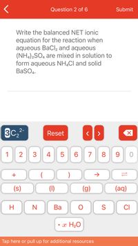 Question 2 of 6
Submit
Write the balanced NET ionic
equation for the reaction when
aqueous BaCl, and aqueous
(NH,)2SO, are mixed in solution to
form aqueous NH,Cl and solid
BaSO4.
3C,2-
Reset
1
2
3
4 5
6.
7
8 9
+
(s)
(1)
(g)
(aq)
H
Ba
S
CI
• x H2O
Tap here or pull up for additional resources
