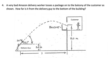 4. A very bad Amazon delivery worker tosses a package on to the balcony of the customer as
shown. How far is it from the delivery guy to the bottom of the building?
20m/s
53.1°
Delivery Guv
2.0 m
Jul
?
BALCONY -
Customer
10.0 m