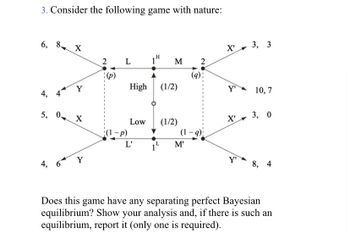 ### Game Theory: Perfect Bayesian Equilibrium

**Problem Statement:**
Consider the following game involving nature and two players:

**Graph/Diagram Explanation:**
The game tree begins with a move by nature, which decides the state of the world (High or Low) with equal probability (1/2). The players then make their moves based on the observed state of the world:

- **From High State:**
  - Player L moves, choosing between strategies \(X\) or \(Y\):
    - If \(X\) is chosen, the payoffs are (6, 8).
    - If \(Y\) is chosen, the payoffs are (4, 4).
  - Player M moves, choosing between strategies \(X'\) or \(Y'\):
    - If \(X'\) is chosen, the payoffs are (3, 3).
    - If \(Y'\) is chosen, the payoffs are (10, 7).

- **From Low State:**
  - Player L’ moves, choosing between \(X\) or \(Y\):
    - If \(X\) is chosen, the payoffs are (5, 0).
    - If \(Y\) is chosen, the payoffs are (4, 6).
  - Player M’ moves, choosing between \(X'\) or \(Y'\):
    - If \(X'\) is chosen, the payoffs are (3, 0).
    - If \(Y'\) is chosen, the payoffs are (8, 4).

**Question:**
Does this game have any separating perfect Bayesian equilibrium? Show your analysis and, if there is such an equilibrium, report it (only one is required).

**Detailed Analysis: (Example for illustrative purposes)**
1. **Identify the Strategies and Beliefs:**
   - Players L, L’, M, and M’ choose between their respective strategies based on prior beliefs \(p\) and \(q\).

2. **Calculate Expected Payoffs:**
   - Calculate the payoffs for each player under both states of nature considering the mixed strategies and probabilities involved.

3. **Determine Beliefs at Each Information Set:**
   - Update the beliefs at each decision node based on the previous moves and the observed actions.

4. **Check Incentive Compatibility:**
   - Ensure that no player has an incentive to deviate from their chosen strategy given their beliefs.

5