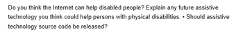 Do you think the Internet can help disabled people? Explain any future assistive
technology you think could help persons with physical disabilities. Should assistive
technology source code be released?