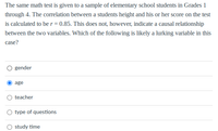 The same math test is given to a sample of elementary school students in Grades 1
through 4. The correlation between a students height and his or her score on the test
is calculated to be r = 0.85. This does not, however, indicate a causal relationship
between the two variables. Which of the following is likely a lurking variable in this
case?
gender
age
teacher
type of questions
study time
