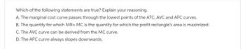 Which of the following statements are true? Explain your reasoning.
A. The marginal cost curve passes through the lowest points of the ATC, AVC and AFC curves.
B. The quantity for which MR= MC is the quantity for which the profit rectangle's area is maximized.
C. The AVC curve can be derived from the MC curve.
D. The AFC curve always slopes downwards.