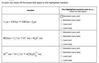 In each row check off the boxes that apply to the highlighted reactant.
reaction
H₂(g) + 2 ICl(g) → 2 HCl(g) + I₂(9)
HCl(aq) +
+
H₂O(1) → Cl(aq) + H₂O˚ (aq)
3+
3
Al³+ (aq) + 6 H₂O(1)→ Al(H₂O)³* (a
6
The highlighted reactant acts as a...
(check all that apply)
Brønsted-Lowry acid
Brønsted-Lowry base
Lewis acid
Lewis base
Brønsted-Lowry acid
Brønsted-Lowry base
Lewis acid
Lewis base
Brønsted-Lowry acid
Brønsted-Lowry base
Lewis acid
Lewis base