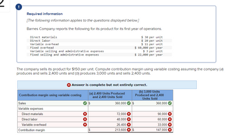 ### Educational Website Content

#### Contribution Margin Analysis for Barnes Company

**Required Information:**

*The following information applies to the questions displayed below:*

Barnes Company reports the following for its product for its first year of operations:

- **Direct Materials:** $30 per unit
- **Direct Labor:** $20 per unit
- **Variable Overhead:** $11 per unit
- **Fixed Overhead:** $60,000 per year
- **Variable Selling and Administrative Expenses:** $3 per unit
- **Fixed Selling and Administrative Expenses:** $22,000 per year

The company sells its product for $150 per unit. Compute the contribution margin using variable costing assuming the company (a) produces and sells 2,400 units, and (b) produces 3,000 units and sells 2,400 units.

---

### Computation of Contribution Margin Using Variable Costing

#### Scenario A: 2,400 Units Produced and 2,400 Units Sold

- **Sales:** $360,000
- **Variable Expenses:** 
  - **Direct Materials:** $72,000
  - **Direct Labor:** $48,000
  - **Variable Overhead:** $26,400
  - **Variable Selling and Administrative Expenses:** Not listed in the table
  - **Total Variable Expenses:** (These should be summed but figures for Variable Selling and Administrative Expenses are missing)
  
- **Contribution Margin:** $213,600

#### Scenario B: 3,000 Units Produced and 2,400 Units Sold

- **Sales:** $360,000
- **Variable Expenses:** 
  - **Direct Materials:** $90,000
  - **Direct Labor:** $60,000
  - **Variable Overhead:** $33,000
  - **Variable Selling and Administrative Expenses:** Not listed in the table
  - **Total Variable Expenses:** (These should be summed but figures for Variable Selling and Administrative Expenses are missing)
  
- **Contribution Margin:** $147,000

**Note:** The answer is complete but not entirely correct because the given values do not account for all variable expenses such as variable selling and administrative expenses, as indicated by the discrepancy in the contribution margin calculation for both scenarios. 

### Analysis of Diagrams

- **Table Headings:** The table contains two primary scenarios for analysis—Scenario (a) and Scenario (b). 
- **Sales Row:** Indicates the total revenue generated from