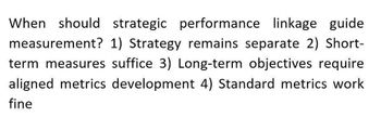 When should strategic performance linkage guide
measurement? 1) Strategy remains separate 2) Short-
term measures suffice 3) Long-term objectives require
aligned metrics development 4) Standard metrics work
fine