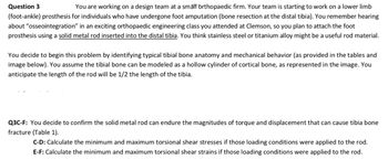 Question 3
You are working on a design team at a small orthopaedic firm. Your team is starting to work on a lower limb
(foot-ankle) prosthesis for individuals who have undergone foot amputation (bone resection at the distal tibia). You remember hearing
about "osseointegration" in an exciting orthopaedic engineering class you attended at Clemson, so you plan to attach the foot
prosthesis using a solid metal rod inserted into the distal tibia. You think stainless steel or titanium alloy might be a useful rod material.
You decide to begin this problem by identifying typical tibial bone anatomy and mechanical behavior (as provided in the tables and
image below). You assume the tibial bone can be modeled as a hollow cylinder of cortical bone, as represented in the image. You
anticipate the length of the rod will be 1/2 the length of the tibia.
Q3C-F: You decide to confirm the solid metal rod can endure the magnitudes of torque and displacement that can cause tibia bone
fracture (Table 1).
C-D: Calculate the minimum and maximum torsional shear stresses if those loading conditions were applied to the rod.
E-F: Calculate the minimum and maximum torsional shear strains if those loading conditions were applied to the rod.