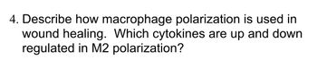 **Question 4:** Describe how macrophage polarization is used in wound healing. Which cytokines are upregulated and downregulated in M2 polarization?

---

**Macrophage Polarization in Wound Healing:**

Macrophage polarization refers to the process by which macrophages adopt distinct functional programs in response to microenvironmental signals. In wound healing, macrophages can polarize into different phenotypes, primarily M1 and M2, each playing a critical role at different stages of the healing process.

- **M1 Macrophages:** These are typically involved in the initial inflammatory response. They are activated by pro-inflammatory cytokines and pathogens, producing nitric oxide and reactive oxygen species to combat infections and clear debris.
  
- **M2 Macrophages:** As healing progresses, macrophages polarize towards the M2 phenotype, which is crucial for tissue repair and remodeling. M2 macrophages secrete anti-inflammatory cytokines, promote angiogenesis, and contribute to extracellular matrix production.

**Cytokines in M2 Polarization:**

In M2 polarization, several cytokines are upregulated and downregulated:

- **Upregulated Cytokines:**
  - IL-10 (Interleukin-10): An anti-inflammatory cytokine that helps suppress the immune response to facilitate tissue repair.
  - TGF-β (Transforming Growth Factor-beta): Plays a significant role in the synthesis of extracellular matrix proteins and wound healing.

- **Downregulated Cytokines:**
  - TNF-α (Tumor Necrosis Factor-alpha): A pro-inflammatory cytokine typically downregulated in M2 polarization to reduce inflammation.
  - IL-12 (Interleukin-12): Also involved in pro-inflammatory responses and typically downregulated in the M2 phenotype.

Understanding the dynamic roles of macrophage polarization in wound healing can inform therapeutic strategies for enhancing tissue repair and resolving chronic inflammatory conditions.