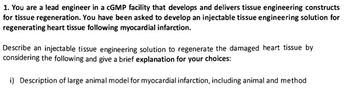 1. You are a lead engineer in a cGMP facility that develops and delivers tissue engineering constructs
for tissue regeneration. You have been asked to develop an injectable tissue engineering solution for
regenerating heart tissue following myocardial infarction.
Describe an injectable tissue engineering solution to regenerate the damaged heart tissue by
considering the following and give a brief explanation for your choices:
i) Description of large animal model for myocardial infarction, including animal and method