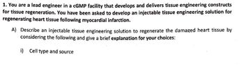 1. You are a lead engineer in a cGMP facility that develops and delivers tissue engineering constructs
for tissue regeneration. You have been asked to develop an injectable tissue engineering solution for
regenerating heart tissue following myocardial infarction.
A) Describe an injectable tissue engineering solution to regenerate the damaged heart tissue by
considering the following and give a brief explanation for your choices:
i) Cell type and source