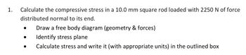 1.
Calculate the compressive stress in a 10.0 mm square rod loaded with 2250 N of force
distributed normal to its end.
Draw a free body diagram (geometry & forces)
Identify stress plane
Calculate stress and write it (with appropriate units) in the outlined box