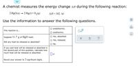 ### Energy Change in a Chemical Reaction

A chemist measures the energy change, \( \Delta H \), during the following reaction:

\[ 2 \text{HgO} (\text{s}) \rightarrow 2 \text{Hg} (\ell) + \text{O}_2 (\text{g}) \]
\[ \Delta H = 182 \text{ kJ} \]

Use the information to answer the following questions.

---

#### Questions and Answers

1. **This reaction is...**
   - □ endothermic.
   - □ exothermic.

2. **Suppose 11.7 g of HgO reacts.**
   
   Will any heat be released or absorbed?
   - □ Yes, absorbed.
   - □ Yes, released.
   - □ No.

#### Calculation

If you said heat will be released or absorbed in the second part of this question, calculate how much heat will be released or absorbed:
   \[ \text{_________} \ kJ \]

Round your answer to 3 significant digits.

---

##### Explanation of Elements in the Image

- **Checkboxes**: Used to select answers in a multiple-choice format.
- **Blank Space for Numerical Value**: An area provided to calculate and input the exact amount of heat released or absorbed.

This educational content challenges the student to understand whether the given reaction is endothermic or exothermic and to perform a calculation based on the given data. Here, understanding the concepts of bond energies and heat transfer in reactions is crucial.