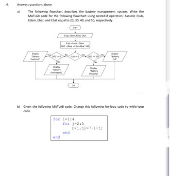 4.
Answers questions above
a)
The following flowchart describes the battery management system. Write the
MATLAB code for the following flowchart using nested-if operation. Assume Esub,
Edem, Ebat, and Cbat equal to 20, 30, 40, and 50, respectively.
Display
"Battery
Depleted"
Yes
SOC <= 0
No
Display
"Battery
Discharging"
Esup, Edem, Ebat, Chat
Esto Esup - Edem
SOC = (Ebat + Esto)/Cbat* 100
end
Start
No
Esto > 0
End
for i=1:4
end
Yes
for j=2:5
SOC>= 100
No
b) Given the following MATLAB code. Change this following for-loop code to while-loop
code.
Display
"Battery
Charging"
Yes
Display
"Battery
Full"
D(i, j)=7i+j;