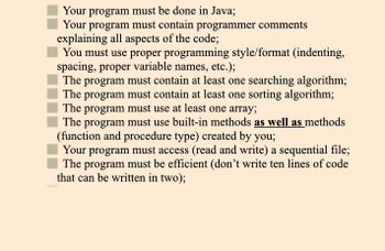 Your program must be done in Java;
Your program must contain programmer comments
explaining all aspects of the code;
You must use proper programming style/format (indenting,
spacing, proper variable names, etc.);
The program must contain at least one searching algorithm;
The program must contain at least one sorting algorithm;
The program must use at least one array;
The program must use built-in methods as well as methods
(function and procedure type) created by you;
Your program must access (read and write) a sequential file;
The program must be efficient (don't write ten lines of code
that can be written in two);