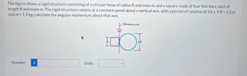 The figure shows a rigid structure consisting of a circular hoop of radius R and mass m, and a square made of four thin bars, each of
length R and mass m. The rigid structure rotates at a constant speed about a vertical axis, with a period of rotation of 3.6 s. If R = 1.5 m
and m= 1.9 kg, calculate the angular momentum about that axis.
Number i
Units
TEL
-Rotation axis
2R