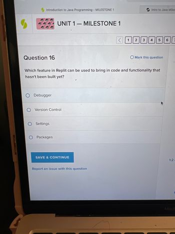 Introduction to Java Programming - MILESTONE 1
Question 16
Debugger
UNIT 1 MILESTONE 1
O Version Control
Settings
Packages
Which feature in Replit can be used to bring in code and functionality that
hasn't been built yet?
SAVE & CONTINUE
Intro to Java Miles
Report an issue with this question
<1 2 3 4
5 6
O Mark this question
1:2
1
MacE