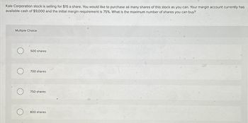 Kale Corporation stock is selling for $15 a share. You would like to purchase as many shares of this stock as you can. Your margin account currently has
available cash of $9,000 and the initial margin requirement is 75%. What is the maximum number of shares you can buy?
Multiple Choice
500 shares
700 shares
750 shares
800 shares