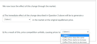 We now trace the effect of this change through the market:
a) The immediate effect of the change described in Question 3 above will be to generate a
[ Select ]
in the market at the original equilibrium price.
b) As a result of this, price competition unfolds, causing prices to [ Select]
[ Select ]
Coffee price stays the same
Coffee Price starts to increase
Coffee Price starts to decrease
