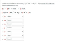 For the unbalanced Redox Reaction, H202 + NH4* → H20 + N20, identify the coefficients
needed for each half reaction.
Ae- + BH* + H2O2 → CH20,
DH20 + E NH4* → N20 + EH* + Ge-,
• A = [ Select ]
O B =
[ Select ]
• C= [ Select]
• D= [ Select ]
• E= [ Select]
• F= [ Select]
• G= [ Select]
>
>
>
>
>
>
