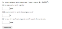 The size of a radioactive sample in grams after t weeks is given by A = 25(0.91)* .
(a) How large was the sample originally?
grams
(b) By what percent is the sample decreasing each week?
%
(C) How long will it take for only 1 gram to remain? Round to the nearest week.
weeks
Check Answer
