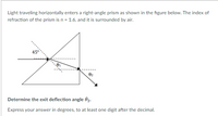 Light traveling horizontally enters a right-angle prism as shown in the figure below. The index of
refraction of the prism is n = 1.6, and it is surrounded by air.
45°
02
Determine the exit deflection angle 02.
Express your answer in degrees, to at least one digit after the decimal.
