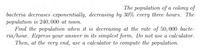 The population of a colony of
bacteria decreases exponentially, decreasing by 30% every three hours. The
population is 240, 000 at noon.
Find the population when it is decreasing at the rate of 50, 000 bacte-
ria/hour. Express your answer in its simplest form. Do not use a calculator.
Then, at the very end, use a calculator to compute the population.
