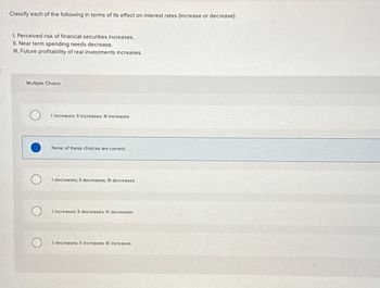 Classify each of the following in terms of its effect on interest rates (increase or decrease):
1. Perceived risk of financial securities increases.
II. Near term spending needs decrease.
III. Future profitability of real investments increases.
Multiple Choice
I increases: Il increases: III increases
None of these choices are correct.
I decreases; Il decreases; III decreases
I increases: Il decreases: Ill decreases
I decreases: Il increases: Ill increases