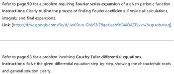 Refer to page 90 for a problem requiring Fourier series expansion of a given periodic function.
Instructions: Clearly outline the process of finding Fourier coefficients. Provide all calculations,
integrals, and final expansions.
Link: [https://drive.google.com/file/d/1wKSrun-GlxirS31Z9qoHazb9tC440 AZF/view?usp=sharing]
Refer to page 93 for a problem involving Cauchy-Euler differential equations.
Instructions: Solve the given differential equation step-by-step, showing the characteristic roots
and general solution clearly.