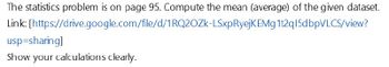 The statistics problem is on page 95. Compute the mean (average) of the given dataset.
Link: [https://drive.google.com/file/d/1RQ2OZK-LSxpRyejKEMg 1t2q15dbpVLCS/view?
usp=sharing]
Show your calculations clearly.