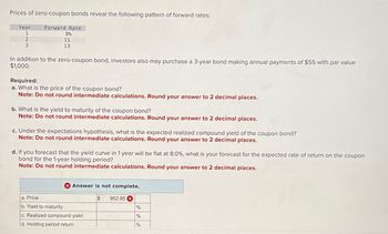 Prices of zero-coupon bonds reveal the following pattern of forward rates:
Year
1
2
3
Forward Rate
8%
11
13
In addition to the zero-coupon bond, investors also may purchase a 3-year bond making annual payments of $55 with par value
$1,000.
Required:
a. What is the price of the coupon bond?
Note: Do not round intermediate calculations. Round your answer to 2 decimal places.
b. What is the yield to maturity of the coupon bond?
Note: Do not round intermediate calculations. Round your answer to 2 decimal places.
c. Under the expectations hypothesis, what is the expected realized compound yield of the coupon bond?
Note: Do not round intermediate calculations. Round your answer to 2 decimal places.
d. If you forecast that the yield curve in 1 year will be flat at 8.0%, what is your forecast for the expected rate of return on the coupon
bond for the 1-year holding period?
Note: Do not round intermediate calculations. Round your answer to 2 decimal places.
Answer is not complete.
$ 952.95 x
a. Price
b. Yield to maturity
c. Realized compound yield
d. Holding period return
%
%
%