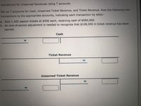 Adjustment for Unearned Revenues Using T accounts
Set up T accounts for Cash, Unearned Ticket Revenue, and Ticket Revenue. Post the following two
transactions to the appropriate accounts, indicating each transaction by letter:
a. Sold 1,400 season tickets at $400 each, receiving cash of $560,000.
b. An end-of-period adjustment is needed to recognize that $108,000 in ticket revenue has been
earned.
Cash
Ticket Revenue
Unearned Ticket Revenue
