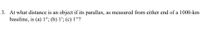 3. At what distance is an object if its parallax, as measured from either end of a 1000-km
baseline, is (a) 1°; (b) 1'; (c) 1"?
