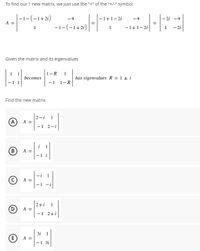 To find our 1 new matrix, we just use the "+" of the "+/-" symbol.
|-1-(-1+2i)
A =
-4
-1+1-2i
-4
-2i -4
-1-(-1+2i)
-1+1- 2i
- 2i
1
1
Given the matrix and its eigenvalues
1-R
becomes
has eigenvalues R = 1 + i
-1 1-R
Find the new matrix.
2-i
1
(A)
A =
- 1
2-i
B
A =
- 1
C) A =
-1 -i
2+i
(D
A =
-1 2+i
3i 1
E
A =
-1 31
