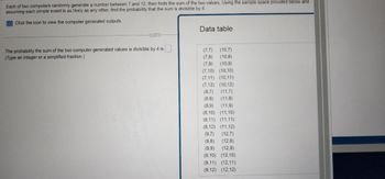 Each of two computers randomly generate a number between 7 and 12, then finds the sum of the two values. Using the sample space provided below and
assuming each simple event is as likely as any other, find the probability that the sum is divisible by 4.
Click the icon to view the computer generated outputs.
The probability the sum of the two computer generated values is divisible by 4 is
(Type an integer or a simplified fraction.)
Data table
(10,7)
(7.7)
(7,8) (10,8)
(7,9)
(10,9)
(7.10) (10,10)
(7,11) (10,11)
(7,12) (10,12)
(8,7) (11,7)
(8,8) (11,8)
(8,9) (11,9)
(8,10) (11,10)
(8,11) (11,11)
(8,12) (11,12)
(9,7) (12,7)
(9,8) (12,8)
(9,9) (12,9)
(9,10) (12,10)
(9,11) (12,11)
(9,12) (12,12)