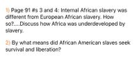 1) Page 91 #s 3 and 4: Internal African slavery was
different from European African slavery. How
so?....Discuss how Africa was underdeveloped by
slavery.
2) By what means did African American slaves seek
survival and liberation?
