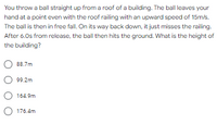 You throw a ball straight up from a roof of a building. The ball leaves your
hand at a point even with the roof railing with an upward speed of 15m/s.
The ball is then in free fall. On its way back down, it just misses the railing.
After 6.0s from release, the ball then hits the ground. What is the height of
the building?
88.7m
99.2m
164.9m
O 176.4m
