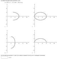 ### (a) Sketch the Graph of the Parametric Curve

The given parametric equations are:
\[ x = 3 \sin t + 3 \]
\[ y = 2 \cos t \]
\[ \text{where } 0 \leq t \leq \pi \]

The task is to sketch the graph corresponding to these equations. 

#### Graphs Overview:
- **Top Left Graph**: Represents the top half-ellipse curve sweeping from left to right.
- **Top Right Graph**: Shows a complete closed ellipse.
- **Bottom Left Graph**: Displays the bottom half-ellipse mirror-inverted from the top.
- **Bottom Right Graph**: Illustrates the top half-ellipse sweeping from center to right.

Choice of the correct graph depends on how these parametric equations transform over the interval \( t \).

### (b) Eliminate the Parameter \( t \)

To find the rectangular form of the given parametric equations, eliminate the parameter \( t \):

Work through the relationships:
\[ x - 3 = 3 \sin t \]
\[ y = 2 \cos t \]

Identity to use:
\[ \sin^2 t + \cos^2 t = 1 \]

Substitute expressions:
\[ \left( \frac{x - 3}{3} \right)^2 + \left( \frac{y}{2} \right)^2 = 1 \]

The curve is an ellipse with the equation for the correct range of \( x \geq 3 \).